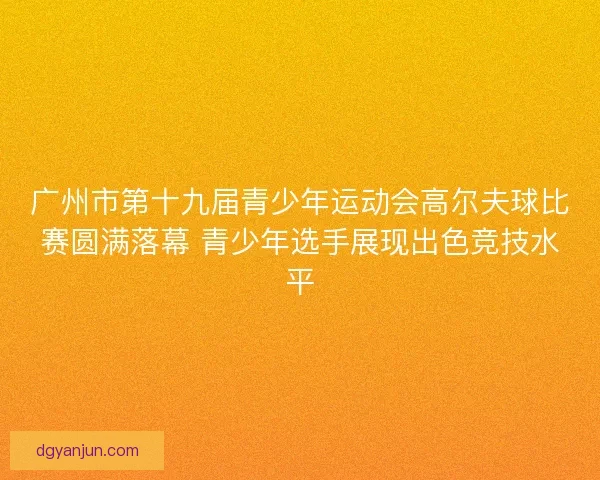 广州市第十九届青少年运动会高尔夫球比赛圆满落幕 青少年选手展现出色竞技水平