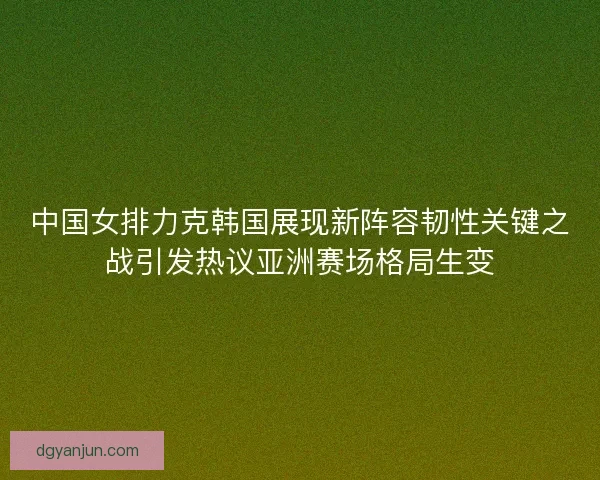 中国女排力克韩国展现新阵容韧性关键之战引发热议亚洲赛场格局生变