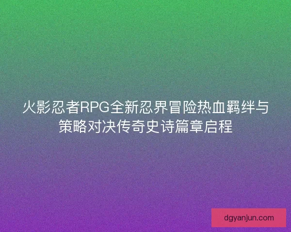 火影忍者RPG全新忍界冒险热血羁绊与策略对决传奇史诗篇章启程