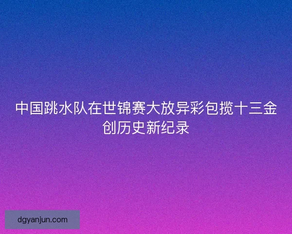 中国跳水队在世锦赛大放异彩包揽十三金创历史新纪录