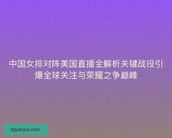 中国女排对阵美国直播全解析关键战役引爆全球关注与荣耀之争巅峰 中国女排对阵美国直播全解析关键战役引爆全球关注与荣耀之争巅峰