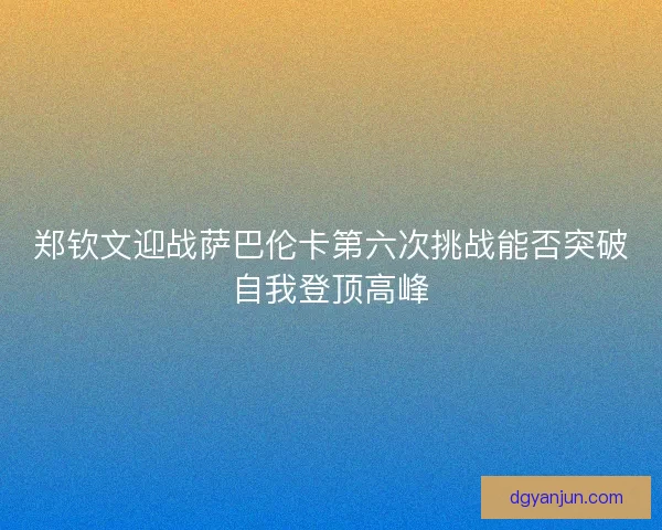 郑钦文迎战萨巴伦卡第六次挑战能否突破自我登顶高峰