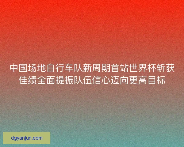 中国场地自行车队新周期首站世界杯斩获佳绩全面提振队伍信心迈向更高目标
