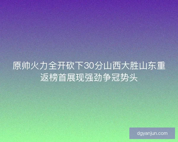 原帅火力全开砍下30分山西大胜山东重返榜首展现强劲争冠势头