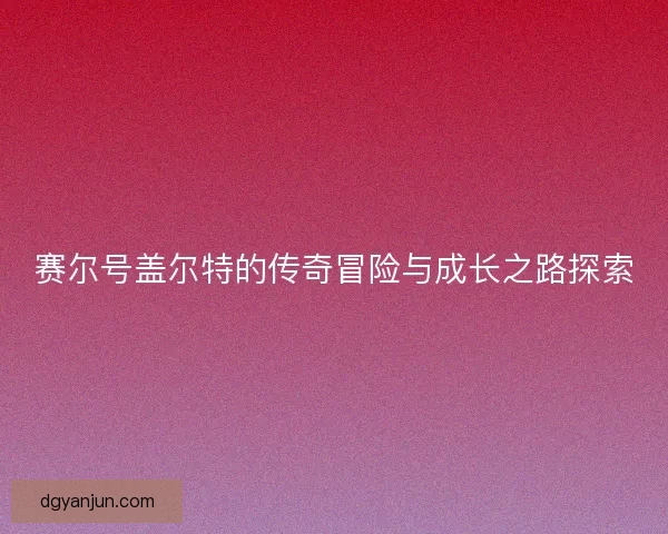 赛尔号盖尔特的传奇冒险与成长之路探索