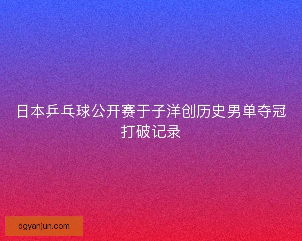 日本乒乓球公开赛于子洋创历史男单夺冠打破记录