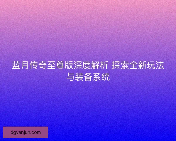 蓝月传奇至尊版深度解析 探索全新玩法与装备系统