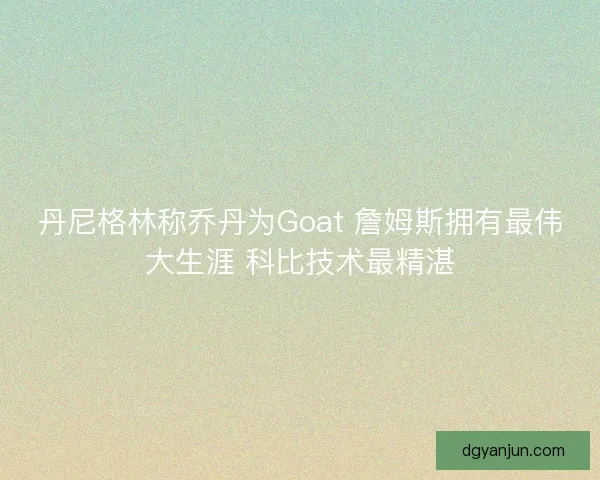 丹尼格林称乔丹为Goat 詹姆斯拥有最伟大生涯 科比技术最精湛