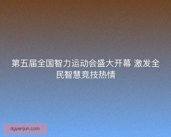 第五届全国智力运动会盛大开幕 激发全民智慧竞技热情 第五届全国智力运动会盛大开幕 激发全民智慧竞技热情