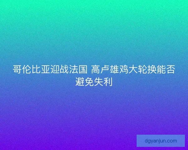 哥伦比亚迎战法国 高卢雄鸡大轮换能否避免失利 哥伦比亚迎战法国 高卢雄鸡大轮换能否避免失利