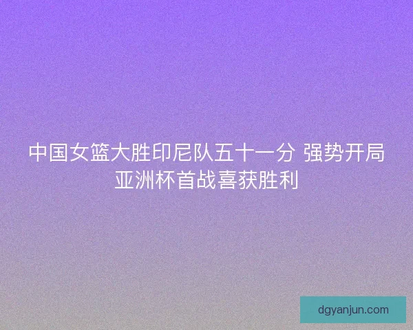 中国女篮大胜印尼队五十一分 强势开局亚洲杯首战喜获胜利