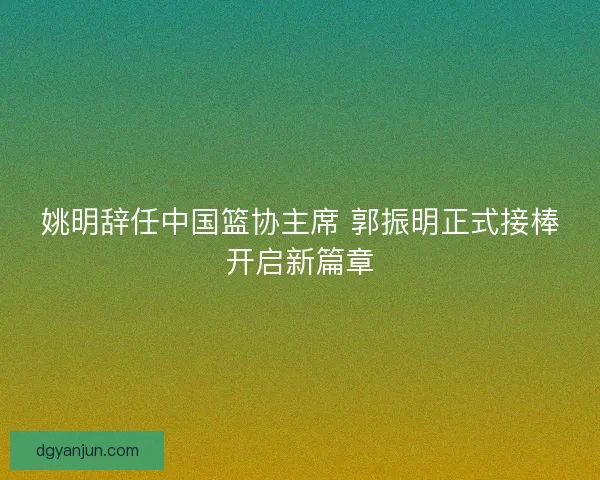 姚明辞任中国篮协主席 郭振明正式接棒开启新篇章