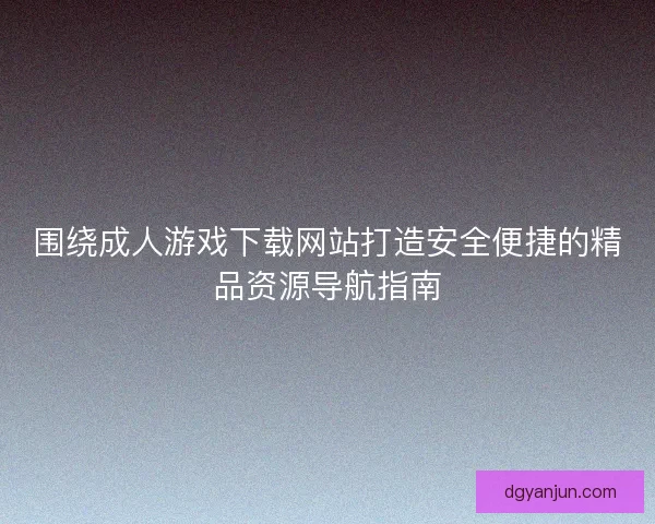 围绕成人游戏下载网站打造安全便捷的精品资源导航指南
