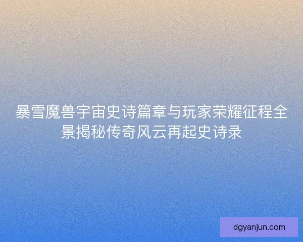 暴雪魔兽宇宙史诗篇章与玩家荣耀征程全景揭秘传奇风云再起史诗录