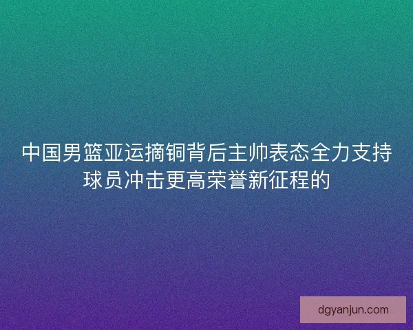 中国男篮亚运摘铜背后主帅表态全力支持球员冲击更高荣誉新征程的