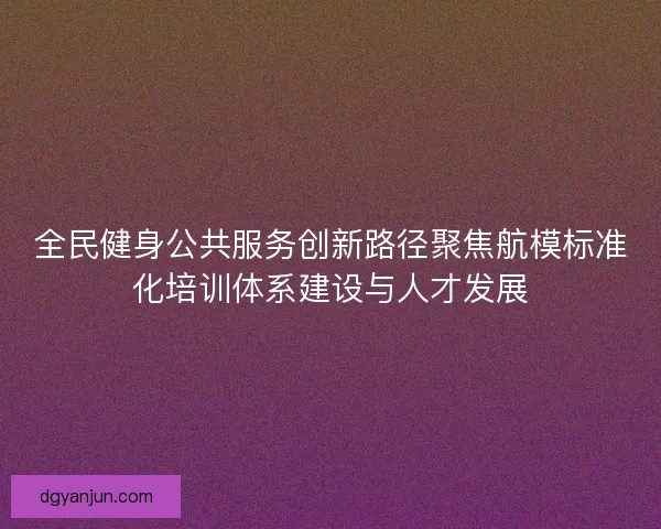 全民健身公共服务创新路径聚焦航模标准化培训体系建设与人才发展