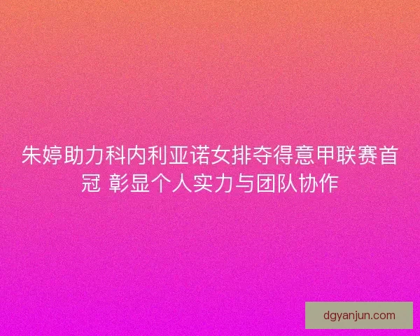 朱婷助力科内利亚诺女排夺得意甲联赛首冠 彰显个人实力与团队协作