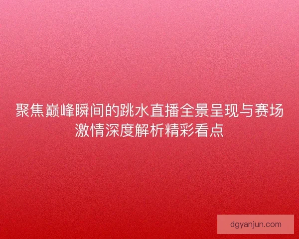 聚焦巅峰瞬间的跳水直播全景呈现与赛场激情深度解析精彩看点 聚焦巅峰瞬间的跳水直播全景呈现与赛场激情深度解析精彩看点