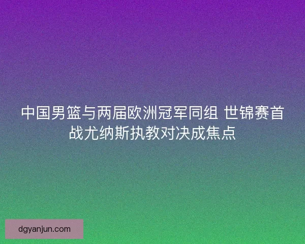 中国男篮与两届欧洲冠军同组 世锦赛首战尤纳斯执教对决成焦点