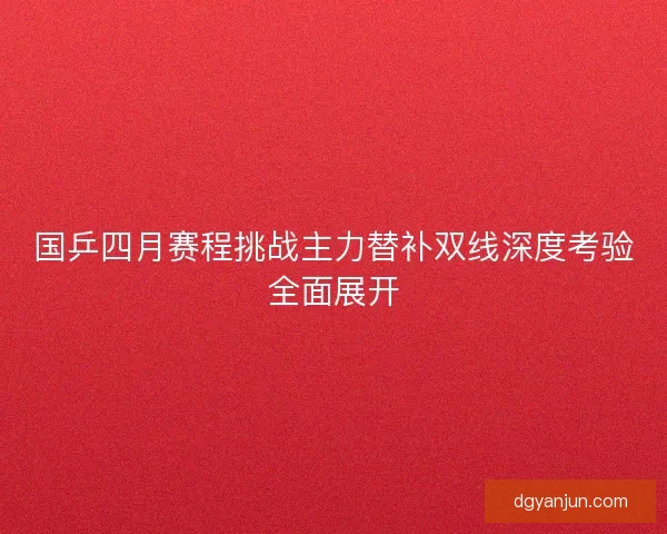 国乒四月赛程挑战主力替补双线深度考验全面展开 国乒四月赛程挑战主力替补双线深度考验全面展开
