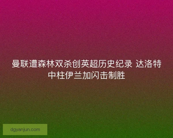 曼联遭森林双杀创英超历史纪录 达洛特中柱伊兰加闪击制胜