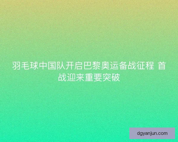 羽毛球中国队开启巴黎奥运备战征程 首战迎来重要突破