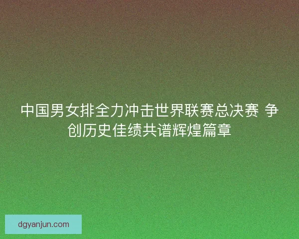 中国男女排全力冲击世界联赛总决赛 争创历史佳绩共谱辉煌篇章 中国男女排全力冲击世界联赛总决赛 争创历史佳绩共谱辉煌篇章