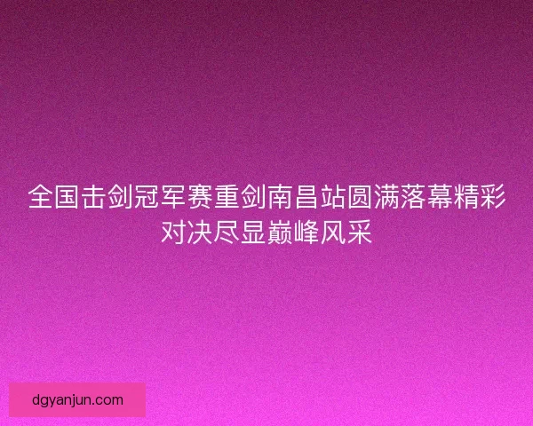全国击剑冠军赛重剑南昌站圆满落幕精彩对决尽显巅峰风采 全国击剑冠军赛重剑南昌站圆满落幕精彩对决尽显巅峰风采