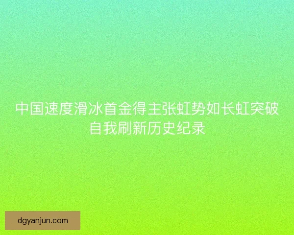 中国速度滑冰首金得主张虹势如长虹突破自我刷新历史纪录 中国速度滑冰首金得主张虹势如长虹突破自我刷新历史纪录