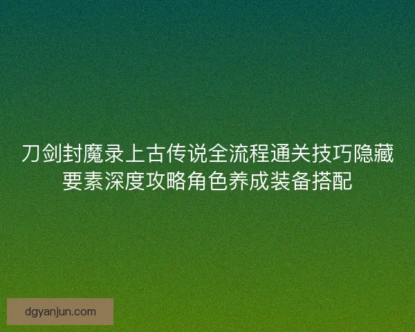 刀剑封魔录上古传说全流程通关技巧隐藏要素深度攻略角色养成装备搭配