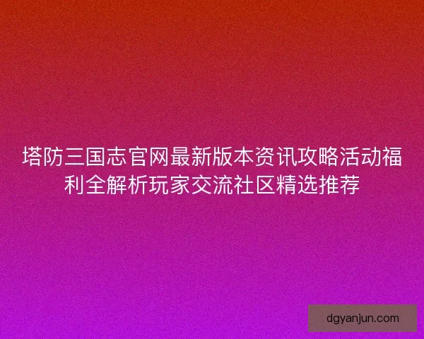 塔防三国志官网最新版本资讯攻略活动福利全解析玩家交流社区精选推荐