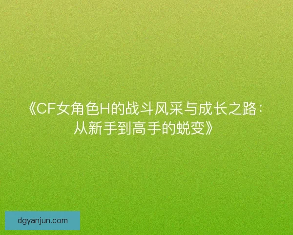 《CF女角色H的战斗风采与成长之路：从新手到高手的蜕变》